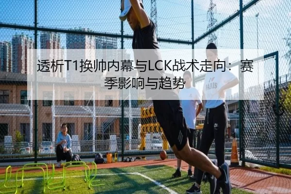 透析T1换帅内幕与LCK战术走向：赛季影响与趋势 | KAIYUN